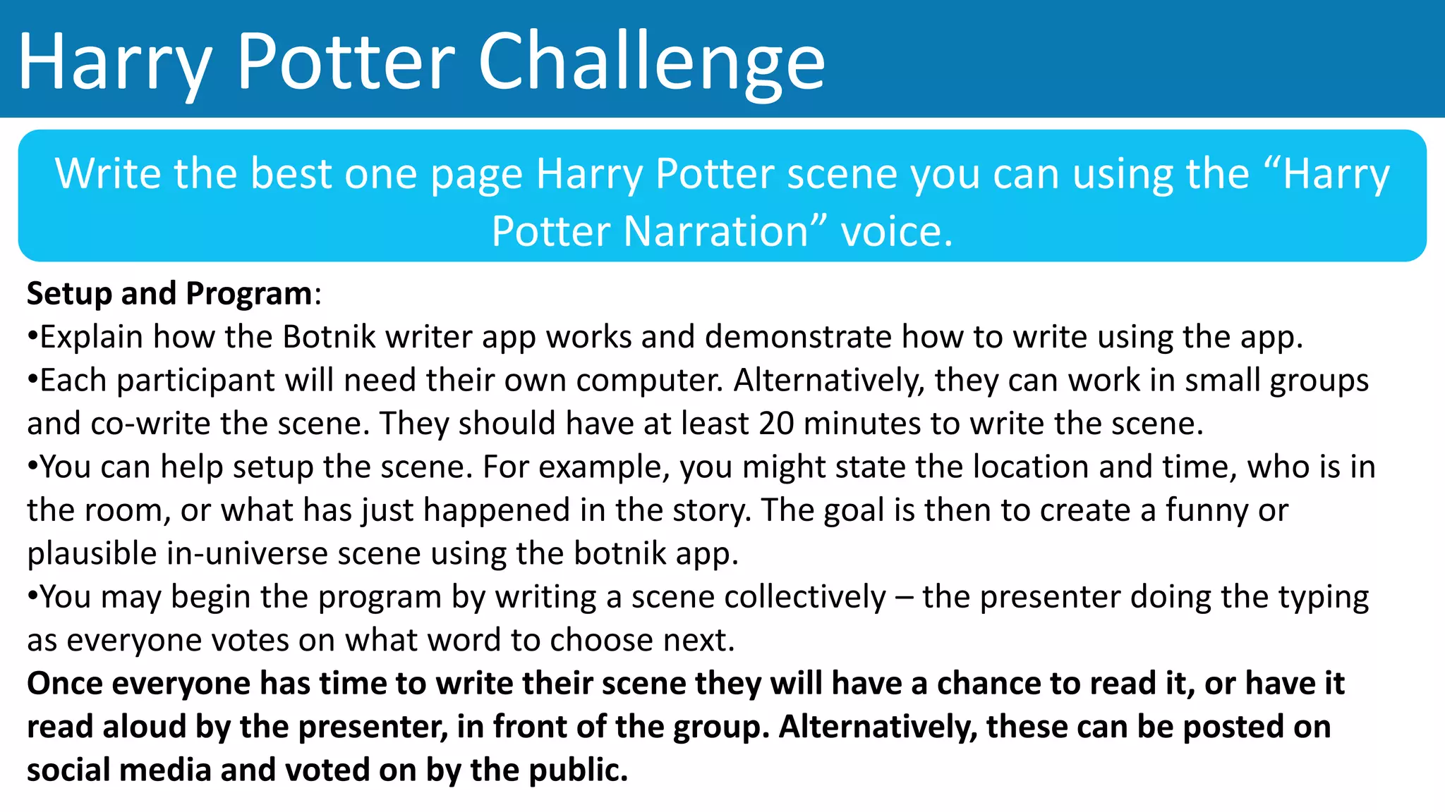 Harry Potter Challenge
Write the best one page Harry Potter scene you can using the “Harry
Potter Narration” voice.
Setup and Program:
•Explain how the Botnik writer app works and demonstrate how to write using the app.
•Each participant will need their own computer. Alternatively, they can work in small groups
and co-write the scene. They should have at least 20 minutes to write the scene.
•You can help setup the scene. For example, you might state the location and time, who is in
the room, or what has just happened in the story. The goal is then to create a funny or
plausible in-universe scene using the botnik app.
•You may begin the program by writing a scene collectively – the presenter doing the typing
as everyone votes on what word to choose next.
Once everyone has time to write their scene they will have a chance to read it, or have it
read aloud by the presenter, in front of the group. Alternatively, these can be posted on
social media and voted on by the public.
 