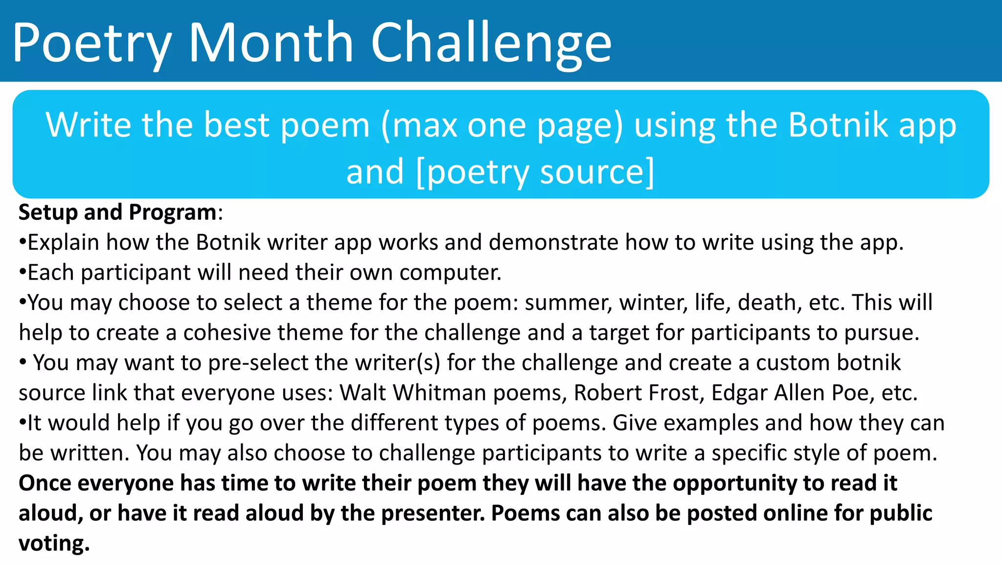 Poetry Month Challenge
Write the best poem (max one page) using the Botnik app
and [poetry source]
Setup and Program:
•Explain how the Botnik writer app works and demonstrate how to write using the app.
•Each participant will need their own computer.
•You may choose to select a theme for the poem: summer, winter, life, death, etc. This will
help to create a cohesive theme for the challenge and a target for participants to pursue.
• You may want to pre-select the writer(s) for the challenge and create a custom botnik
source link that everyone uses: Walt Whitman poems, Robert Frost, Edgar Allen Poe, etc.
•It would help if you go over the different types of poems. Give examples and how they can
be written. You may also choose to challenge participants to write a specific style of poem.
Once everyone has time to write their poem they will have the opportunity to read it
aloud, or have it read aloud by the presenter. Poems can also be posted online for public
voting.
 