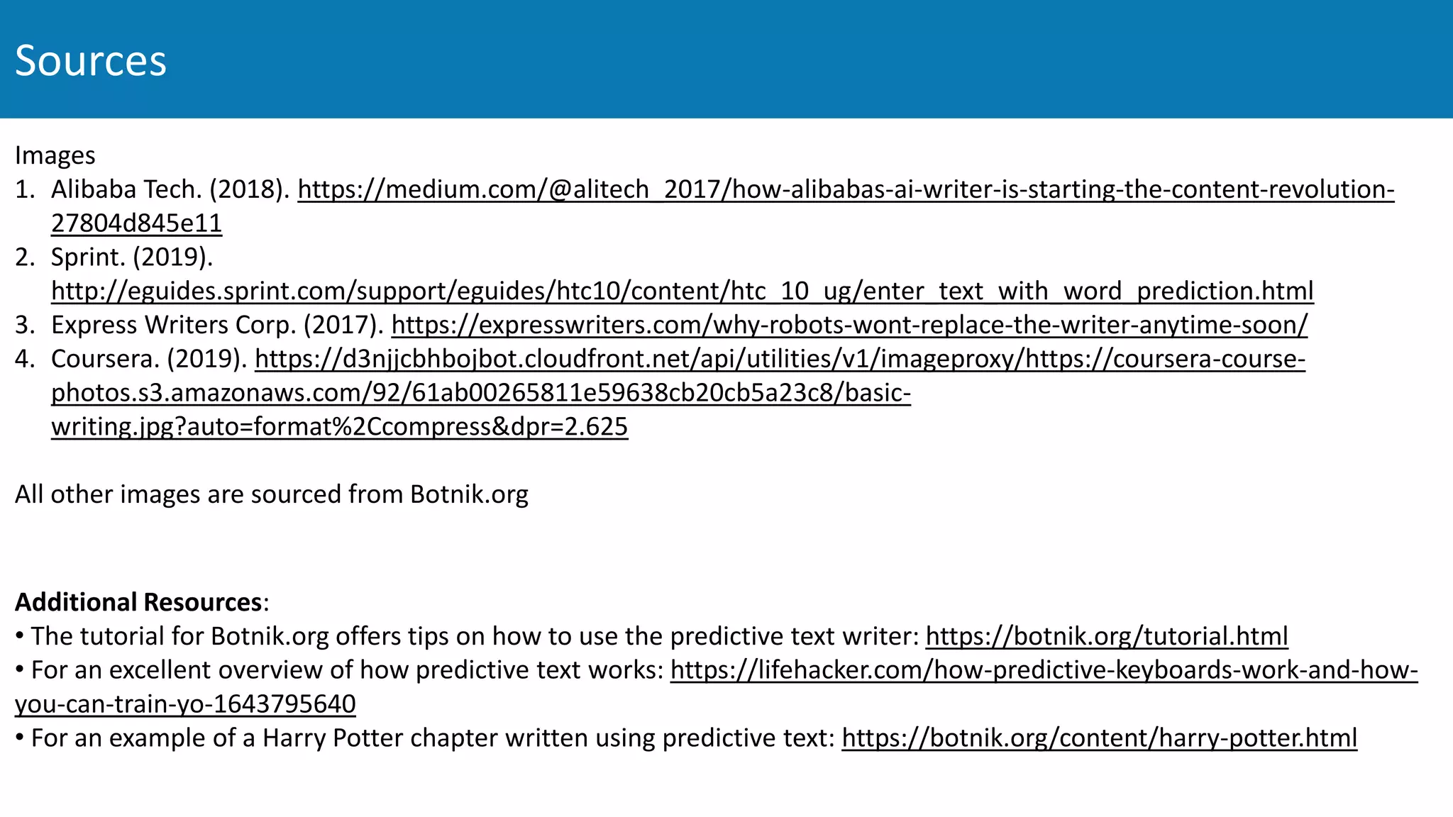 Images
1. Alibaba Tech. (2018). https://medium.com/@alitech_2017/how-alibabas-ai-writer-is-starting-the-content-revolution-
27804d845e11
2. Sprint. (2019).
http://eguides.sprint.com/support/eguides/htc10/content/htc_10_ug/enter_text_with_word_prediction.html
3. Express Writers Corp. (2017). https://expresswriters.com/why-robots-wont-replace-the-writer-anytime-soon/
4. Coursera. (2019). https://d3njjcbhbojbot.cloudfront.net/api/utilities/v1/imageproxy/https://coursera-course-
photos.s3.amazonaws.com/92/61ab00265811e59638cb20cb5a23c8/basic-
writing.jpg?auto=format%2Ccompress&dpr=2.625
All other images are sourced from Botnik.org
Sources
Additional Resources:
• The tutorial for Botnik.org offers tips on how to use the predictive text writer: https://botnik.org/tutorial.html
• For an excellent overview of how predictive text works: https://lifehacker.com/how-predictive-keyboards-work-and-how-
you-can-train-yo-1643795640
• For an example of a Harry Potter chapter written using predictive text: https://botnik.org/content/harry-potter.html
 