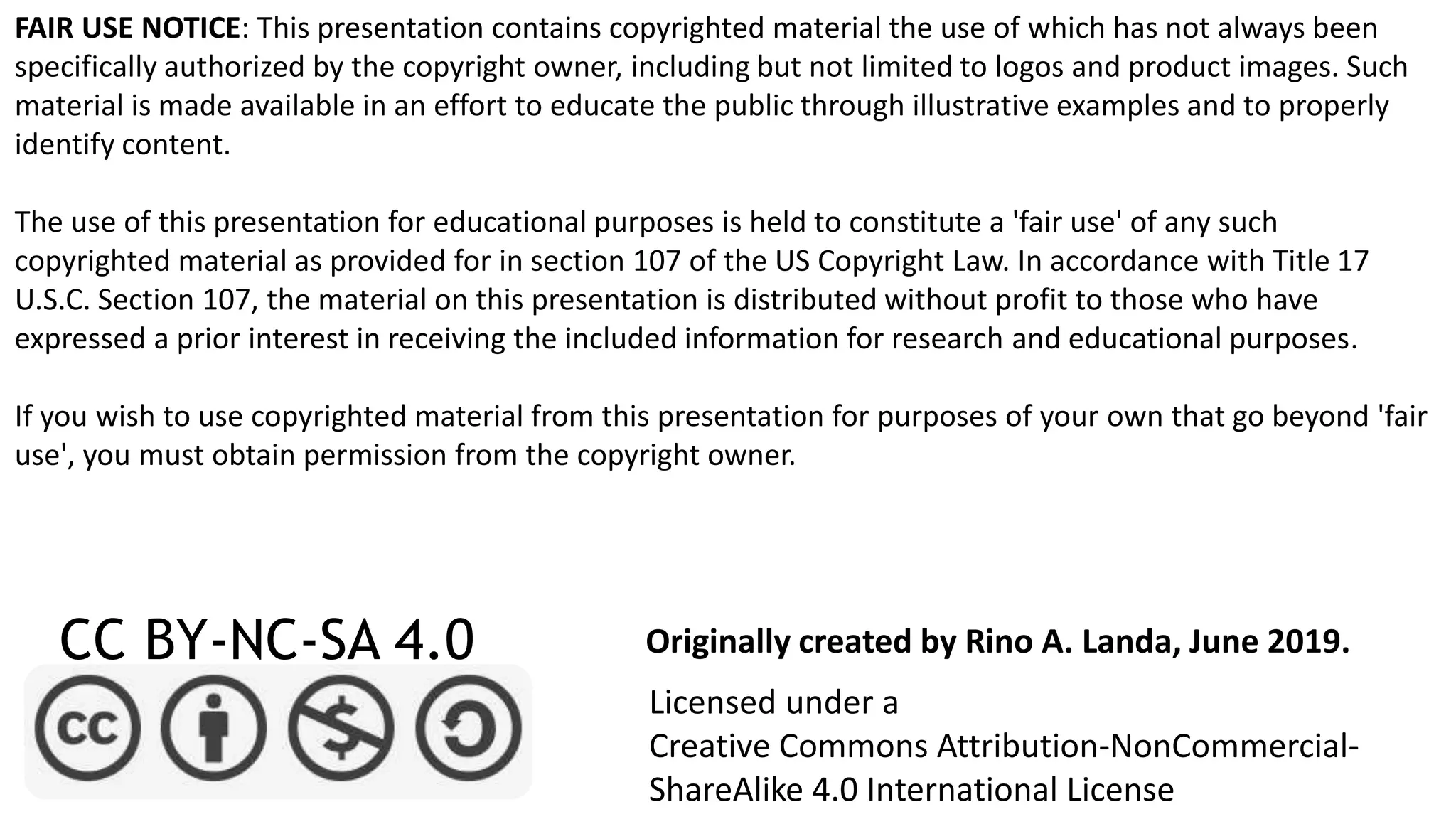 FAIR USE NOTICE: This presentation contains copyrighted material the use of which has not always been
specifically authorized by the copyright owner, including but not limited to logos and product images. Such
material is made available in an effort to educate the public through illustrative examples and to properly
identify content.
The use of this presentation for educational purposes is held to constitute a 'fair use' of any such
copyrighted material as provided for in section 107 of the US Copyright Law. In accordance with Title 17
U.S.C. Section 107, the material on this presentation is distributed without profit to those who have
expressed a prior interest in receiving the included information for research and educational purposes.
If you wish to use copyrighted material from this presentation for purposes of your own that go beyond 'fair
use', you must obtain permission from the copyright owner.
CC BY-NC-SA 4.0
Licensed under a
Creative Commons Attribution-NonCommercial-
ShareAlike 4.0 International License
Originally created by Rino A. Landa, June 2019.
 