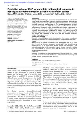 Predictive value of Ki67 for complete pathological response to
neoadjuvant chemotherapy in patients with breast cancer
Safaa M.M. Abd El Khaleka
, Mona Q.R. Mohammedb
, Fatma S.S. Hafeza
a
Department of Pathology, Ain Shams
University, Faculty of Medicine, Cairo, Egypt,
b
Department of Clinical Oncology, Ain Shams
University, Faculty of Medicine, Cairo, Egypt
Correspondence to Safaa M.M.A. El Khalek,
MD, Department of Pathology, Faculty of
Medicine, Ain Shams University, Ain Shams
University, Abbassyia Square, Ramsis Street,
11566 Cairo, Egypt. Tel: 01026440919;
fax: 2434601- 24346753; e-mails:
safaamahmoud@med.asu.edu.eg,
Dr.safaa.mahmoud@gmail.com
Received: 23 September 2021
Revised: 2 October 2021
Accepted: 14 October 2021
Published: 12 July 2022
Egyptian Journal of Pathology 2021,
41:194–203
Background
Neoadjuvant chemotherapy is an essential therapeutic approach for patients with
breast cancer, with the goal of improving pathological complete response rate
(pCR) by decreasing staging and evaluating treatment response for prognostic
purposes. Proliferation index estimated by Ki67 has a significant effect on tumor
prognosis with a cutoff value of 30%. However, data are still insufficient about the
predictive cutoff value for pCR after neoadjuvant chemotherapy. The objective of
this study was to evaluate the pathologic response after neoadjuvant chemotherapy
in patients with breast cancer, to examine the effect of Ki67 index on the rate of
pathologic response with the estimation of the proper predictive cutoff value. We
also studied the correlation of the pCR rate with different prognostic
histopathological parameters.
Patients and methods
The study included 84 patients with breast cancer who received neoadjuvant
chemotherapy. Baseline Ki67 immunohistochemical expression was evaluated.
Results
Overall, 25% of the patients achieved pCR. The optimal cutoff point for Ki67 was
25%. There is a significant correlation between pCR and tumor-infiltrating
lymphocytes (TILs), T stage before therapy, lymph node metastasis, and
postmenopausal state. Linear regression analysis showed that Ki67 and TILs
were associated with an increased rate of pCR after neoadjuvant therapy with a
highly significant correlation.
Conclusion
In patients with breast cancer, Ki67 expression with a cutoff threshold of 25% could
be used to predict the probability of achieving a complete response to neoadjuvant
therapy. TILs are strongly associated with pCR.
Keywords:
breast cancer, IHC, Ki67, neoadjuvant therapy, pCR, TILs
Egypt J Pathol 41:194–203
© 2021 Egyptian Journal of Pathology | Published by Wolters Kluwer - Medknow
1687-4277
Introduction
Breast cancer is the most frequent cancer diagnosed
globally in 2021, accounting for 30% of all female
cancers and the second cause of death after lung
cancer (Siegel et al., 2021). It accounts for 33% of
all female cancer cases in Egypt, with more than 22,000
new cases identified each year (Ibrahim et al., 2014).
Population growth, population pyramid change, and a
more westernized lifestyle are all likely to drive this
number enormously higher in coming years (Abdelaziz
et al., 2021).
In clinical practice, immunohistochemical
examinations of tumors based on the status of
hormone receptors (HRs) and human epidermal
growth factor 2 (HER2) are performed; this method
is simpler and less expensive and yields similar findings
for molecular subtypes (Goldhirsch et al., 2011; Kumar
et al., 2013).
Luminal A (HR+/HER2-/low Ki67), luminal B (HR
+/HER2-/+/high Ki67), HER2-enriched (HR-/
HER2+), and triple-negative breast cancers
(TNBCs) (HR-/HER2- ) are the molecular subtypes
of breast cancer (Hortobagyi et al., 2017). Each subtype
exhibits distinct prognosis and rates of recurrence and
needs different treatment strategies (Sørlie et al., 2001).
The mainstay for predicting tumor susceptibility to
hormone therapy and subsequent trastuzumab therapy
is now immunohistochemistry-based molecular
subtyping of breast cancer (Andre and Pusztai, 2006;
Goldhirsch et al., 2011).
Preoperative and postoperative chemotherapy
regimens are currently almost entirely defined by
clinical evidence and expert consensus depending on
recurrence risk factors and breast cancer subtype
(Coates et al., 2015). However, tumor tissues are
heterogeneous, and therefore the effects of a given
This is an open access journal, and articles are distributed under the terms
of the Creative Commons Attribution-NonCommercial-ShareAlike 4.0
License, which allows others to remix, tweak, and build upon the work
non-commercially, as long as appropriate credit is given and the new
creations are licensed under the identical terms.
194 Original article
© 2021 Egyptian Journal of Pathology | Published by Wolters Kluwer - Medknow DOI: 10.4103/egjp.egjp_55_21
[Downloaded free from http://www.xep.eg.net on Wednesday, January 25, 2023, IP: 5.37.234.90]
 