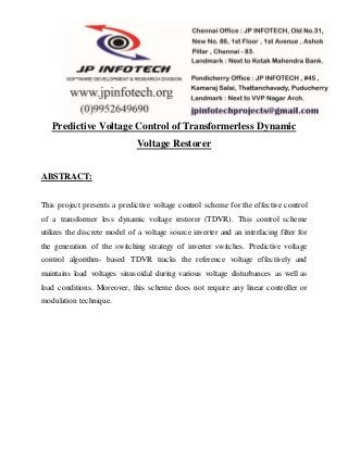 Predictive Voltage Control of Transformerless Dynamic
Voltage Restorer
ABSTRACT:
This project presents a predictive voltage control scheme for the effective control
of a transformer less dynamic voltage restorer (TDVR). This control scheme
utilizes the discrete model of a voltage source inverter and an interfacing filter for
the generation of the switching strategy of inverter switches. Predictive voltage
control algorithm- based TDVR tracks the reference voltage effectively and
maintains load voltages sinusoidal during various voltage disturbances as well as
load conditions. Moreover, this scheme does not require any linear controller or
modulation technique.
 