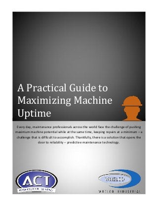 A Practical Guide to
Maximizing Machine
Uptime
Every day, maintenance professionals across the world face the challenge of pushing
maximum machine potential while at the same time, keeping repairs at a minimum – a
challenge that is difficult to accomplish. Thankfully, there is a solution that opens the
door to reliability – predictive maintenance technology.

 