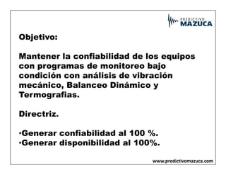 Objetivo:
Mantener la confiabilidad de los equipos
con programas de monitoreo bajo
condición con análisis de vibración
mecánico, Balanceo Dinámico y
mecánico, Balanceo Dinámico y
Termografias.
Directriz.
•Generar confiabilidad al 100 %.
•Generar disponibilidad al 100%.
www.predictivomazuca.com
 