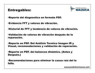 Entregables:
•Reporte del diagnostico en formato PDF.
•Evidencia FFT y valores de vibración.
•Historial de FFT y tendencia de valores de vibración.
•Validación de valores de vibración después de la
reparación.
reparación.
•Reporte en PDF. Del Análisis Termico Imagen IR y
Visual, recomendaciones y validación de reparación.
•Reporte en PDF. del balanceo dinámico. (Antes y
Después.)
•Recomendaciones para eliminar la causa raíz del la
falla.
www.predictivomazuca.com
 