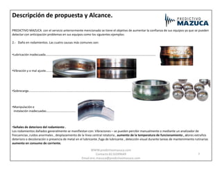 Descripción de propuesta y Alcance.
PREDICTIVO MAZUCA con el servicio anteriormente mencionado se tiene el objetivo de aumentar la confianza de sus equipos ya que se pueden
detectar con anticipación problemas en sus equipos como los siguientes ejemplos:
2.- Daño en rodamientos. Las cuatro causas más comunes son:
•Lubricación inadecuada……………………………………………………………………………………………………………………………..
•Vibración y o mal ajuste………
•Sobrecarga…………………………………………………………………………………………………………………….
•Manipulación e
instalación inadecuadas………………………………..
•Señales de deterioro del rodamiento .
Los rodamientos dañados generalmente se manifiestan con: Vibraciones – se pueden percibir manualmente o mediante un analizador de
frecuencias ,ruidos anormales , desplazamiento de la línea central rotatoria , aumento de la temperatura de funcionamiento , olores extraños
deterioro o decoloración o presencia de metal en el lubricante ,fuga de lubricante , detección visual durante tareas de mantenimiento rutinarias
aumento en consumo de corriente.
7
WWW.predictivomazuca.com
Contacto:8116399649
Email:eric.mazuca@predictivomazuca.com
 