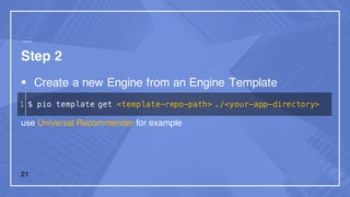 Step 2
§ Create a new Engine from an Engine Template
use Universal Recommender for example
1 $ pio template get <template-repo-path> ./<your-app-directory>
21
 