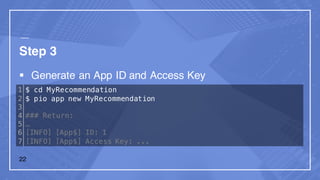 Step 3
§ Generate an App ID and Access Key
1
2
3
4
5
6
7
$ cd MyRecommendation
$ pio app new MyRecommendation
### Return:
…
[INFO] [App$] ID: 1
[INFO] [App$] Access Key: ...
22
 