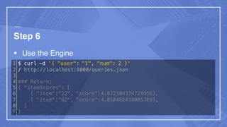 Step 6
§ Use the Engine
1
2
3
4
5
6
7
8
9
$ curl -d '{ "user": "1", "num": 2 }'
/ http://localhost:8000/queries.json
### Return:
{ "itemScores”: [
{ "item":"22", "score":4.072304374729956},
{ "item":"62", "score":4.058482414005789},
]
}27
 