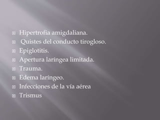  Hipertrofia amigdaliana.
 Quistes del conducto tirogloso.
 Epiglotitis.
 Apertura laríngea limitada.
 Trauma.
 Edema laríngeo.
 Infecciones de la vía aérea
 Trismus
 