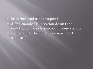  Se define intubación traqueal
 difícil cuando “la inserción de un tubo
endotraqueal con laringoscopia convencional
 requiere más de 3 intentos o más de 10
minutos”
 
