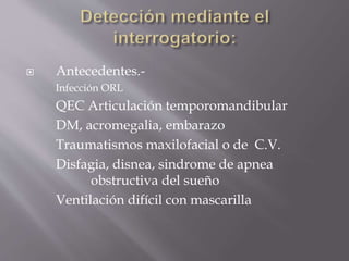  Antecedentes.-
Infección ORL
QEC Articulación temporomandibular
DM, acromegalia, embarazo
Traumatismos maxilofacial o de C.V.
Disfagia, disnea, sindrome de apnea
obstructiva del sueño
Ventilación difícil con mascarilla
 