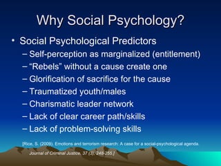 Why Social Psychology? Social Psychological Predictors Self-perception as marginalized (entitlement) “Rebels” without a cause create one Glorification of sacrifice for the cause Traumatized youth/males Charismatic leader network Lack of clear career path/skills Lack of problem-solving skills [Rice, S. (2009). Emotions and terrorism research: A case for a social-psychological agenda.  Journal of Criminal Justice, 37 (3), 248-255.]     