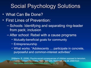 Social Psychology Solutions What Can Be Done? First Lines of Prevention: Schools: Identifying and separating ring-leader from pack; inclusion After school: Rebel with a cause programs Mutually-beneficial goals for community Entrepreneurship What works: “Adolescents … participate in concrete, purposeful and common-interest activities”  [Williams, R. (2006). Psycho-social consequences of children exposed to terrorism. Current Opinion Psychiatry, 19(4): 337-349, Retrieved July 28, 2009 from  http://www.medscape.com/viewarticle/533619_6 .]  