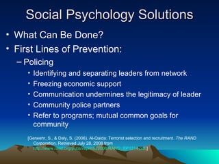 Social Psychology Solutions What Can Be Done? First Lines of Prevention: Policing  Identifying and separating leaders from network  Freezing economic support Communication undermines the legitimacy of leader Community police partners Refer to programs; mutual common goals for community [Gerwehr, S., & Daly, S. (2006). Al-Qaida: Terrorist selection and recruitment.  The RAND Corporation . Retrieved July 28, 2008 from  http://www.rand.org/pubs/reprints/2006/RAND_RP1214.pdf .] 