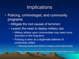 Implications Policing, criminologist, and community programs  Mitigate the root causes of terrorism Lessen the need to deploy military ops Military strikes upon communities may seed more terrorism in the long-term  Policing is seen as a legitimate defense of community safety Winning hearts and minds to create a more safe society  (LaFree, G. (2007). Why Criminologists Must Be Involved in the Fight Against Terrorism. University of Maryland.) 