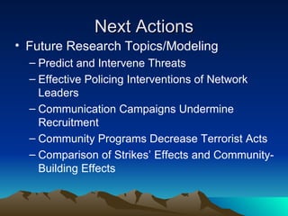 Next Actions Future Research Topics/Modeling Predict and Intervene Threats Effective Policing Interventions of Network Leaders Communication Campaigns Undermine Recruitment Community Programs Decrease Terrorist Acts Comparison of Strikes’ Effects and Community-Building Effects 