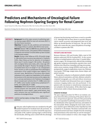 Original articles                                                                                                                               IMAJ • VOL 13 • MArch 2011




Predictors and mechanisms of Oncological Failure
Following nephron-sparing surgery for renal cancer
Sarel Halachmi MD, Boaz Moskovitz MD, Roi Farfara MD and Ofer Nativ MD
Department of Urology, Bnai Zion Medical Center, affiliated with Faculty of Medicine, Technion-Israel Institute of Technology. Haifa, Israel




                                                                                                        of preserving functioning renal tissue as much as possible
 aBstract:          Background: One of the major concerns in performing neph-                           [1,2]. Although NSS has been shown to provide adequate
                    ron-sparing surgery (NSS) for renal cell carcinoma (RCC) is                         cancer control, recurrence and progression does occur and
                    the risk of tumor recurrence.                                                       follow-up should therefore be long term. The aim of this
                    Objectives: To assess the rate, predictors and mechanisms                           study was to assess the rate, causes and patterns of oncologi-
                    of oncological failure in patients after NSS for renal cancer.                      cal failure in patients after NSS.
                    methods: Between 1993 and 2008 NSS was performed in 229
                    patients via flank incision. Only patients without metastases
                    at diagnosis and minimal 12 months follow-up were included                          Patients and metHOds
                    in the outcome analysis.
                                                                                                        Between February 1993 and October 2008 a total of 330
                    results: During a mean follow-up of 45 ± 34 months (range
                                                                                                        patients underwent NSS for localized RCC. In the current
                    6–168 months) tumor recurrence was observed in 13 patients
                                                                                                        analysis we included patients with at least 12 months follow-
                    (5.6%). Mean follow-up time for detection of oncological
                    failure was 51 months (range 6–132 months). All patients
                                                                                                        up post-surgery. We retrospectively collected data including
                    with oncological failure were males, with a mean age of 61                          age, gender, symptoms at presentation, operative time, warm
                    years (median 58, range 51–74 years). The average size of the                       ischemia time, blood loss, immediate and long-term postop-
                    enucleated lesion was 5 cm (range 4–7 cm). Intraoperative                           erative serum creatinine, isotope QDMSA renal scan pre- and
                    frozen sections as well as postoperative final pathological                         postoperatively, surgical complications, tumor size, Fuhrman
                    examination of the surgical margins were negative in all                            tumor grade, TNM stage, margin status, disease relapse, and
                    recurrent cases. Mechanisms of recurrence were distant                              patient outcome.
                    metastases (n=4), surgical scar implantation (n=2), perirenal                          Preoperative evaluation in all patients included a detailed
                    fat recurrence (n=2), local renal recurrence at the surgical site                   history, physical examination, and chest, abdomen and pelvic
                    (n=1), and new renal lesions (n=4). Predictors of oncological                       computed tomography scan with and without intravenous
                    failure included warm ischemia time (P = 0.058), tumor size                         contrast. If needed, renal ultrasound, bone scan or magnetic
                    (P = 0.001), tumor location (central versus peripheral) (P =                        resonance imaging studies were also performed. A few
                    0.015), and multifocality (P = 0.001).                                              patients with concomitant or metachronous metastases are
                    conclusions: Distant dissemination, seeding during surgery,                         not included in the final analysis. All the others had no signs
                    residual disease and new growth are the mechanisms                                  of extrarenal, nodal or distant disease preoperatively.
                    responsible for cancer relapse. Large central lesions, long
                    warm ischemia time and multifocality were significant                               OPerative tecHnique
                    predictors of oncological failure.                                                  The open surgical procedure for NSS in our institute com-
                                                                           IMAJ 2011; 13: 166–171
                                                                                                        prises lateral decubitus positioning of the patient, flank inci-
 KeY wOrds: nephron-sparing surgery, oncology, failure, mechanisms,
                                                                                                        sion, retroperitoneal approach, removal of the perirenal fat
            predictors
                                                                                                        that is sent separately for pathological examination in forma-
                                                                                                        lin, identification of the suspected renal mass, and isolation of
                                                                                                        the renal pedicle. Before clamping the renal vessels, intrave-

                    i standard treatment for localized renal cell carcinoma. As
                        n the past, radical nephrectomy was considered as the gold                      nous manitol is given followed by surface hypothermia with
                                                                                                        ice slush for 15–20 minutes. The lesion is removed with a rim
                    adequate renal function is crucial for normal life expectancy                       of minimal normal renal tissue. Samples from the remaining
                    and quality of life, nephron-sparing surgery evolved during                         renal parenchyma at the tumor base are sent for intraopera-
                    the last decades, allowing cancer control with the advantage                        tive frozen section analysis to verify a clear margin. Open

                         NSS = nephron-sparing surgery                                                      RCC = renal cell carcinoma


166
 