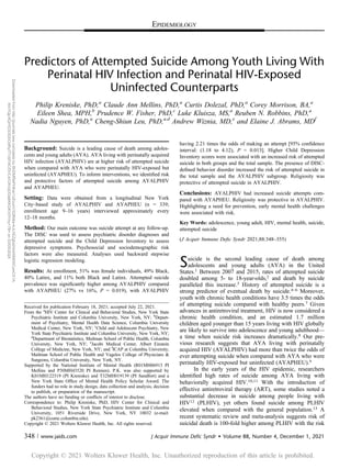 EPIDEMIOLOGY
Predictors of Attempted Suicide Among Youth Living With
Perinatal HIV Infection and Perinatal HIV-Exposed
Uninfected Counterparts
Philip Kreniske, PhD,a
Claude Ann Mellins, PhD,a
Curtis Dolezal, PhD,a
Corey Morrison, BA,a
Eileen Shea, MPH,b
Prudence W. Fisher, PhD,c
Luke Kluisza, MS,a
Reuben N. Robbins, PhD,a
Nadia Nguyen, PhD,a
Cheng-Shiun Leu, PhD,a,d
Andrew Wiznia, MD,e
and Elaine J. Abrams, MDf
Background: Suicide is a leading cause of death among adoles-
cents and young adults (AYA). AYA living with perinatally acquired
HIV infection (AYALPHIV) are at higher risk of attempted suicide
when compared with AYA who were perinatally HIV-exposed but
uninfected (AYAPHEU). To inform interventions, we identiﬁed risk
and protective factors of attempted suicide among AYALPHIV
and AYAPHEU.
Setting: Data were obtained from a longitudinal New York
City–based study of AYALPHIV and AYAPHEU (n = 339;
enrollment age 9–16 years) interviewed approximately every
12–18 months.
Method: Our main outcome was suicide attempt at any follow-up.
The DISC was used to assess psychiatric disorder diagnoses and
attempted suicide and the Child Depression Inventory to assess
depressive symptoms. Psychosocial and sociodemographic risk
factors were also measured. Analyses used backward stepwise
logistic regression modeling.
Results: At enrollment, 51% was female individuals, 49% Black,
40% Latinx, and 11% both Black and Latinx. Attempted suicide
prevalence was signiﬁcantly higher among AYALPHIV compared
with AYAPHEU (27% vs 16%, P = 0.019), with AYALPHIV
having 2.21 times the odds of making an attempt [95% conﬁdence
interval: (1.18 to 4.12), P = 0.013]. Higher Child Depression
Inventory scores were associated with an increased risk of attempted
suicide in both groups and the total sample. The presence of DISC-
deﬁned behavior disorder increased the risk of attempted suicide in
the total sample and the AYALPHIV subgroup. Religiosity was
protective of attempted suicide in AYALPHIV.
Conclusions: AYALPHIV had increased suicide attempts com-
pared with AYAPHEU. Religiosity was protective in AYALPHIV.
Highlighting a need for prevention, early mental health challenges
were associated with risk.
Key Words: adolescence, young adult, HIV, mental health, suicide,
attempted suicide
(J Acquir Immune Deﬁc Syndr 2021;88:348–355)
Suicide is the second leading cause of death among
adolescents and young adults (AYA) in the United
States.1 Between 2007 and 2015, rates of attempted suicide
doubled among 5- to 18-year-olds,2 and death by suicide
paralleled this increase.3 History of attempted suicide is a
strong predictor of eventual death by suicide.4–6 Moreover,
youth with chronic health conditions have 3.5 times the odds
of attempting suicide compared with healthy peers.7 Given
advances in antiretroviral treatment, HIV is now considered a
chronic health condition, and an estimated 1.7 million
children aged younger than 15 years living with HIV globally
are likely to survive into adolescence and young adulthood—
a time when suicide risk increases dramatically.8 Our pre-
vious research suggests that AYA living with perinatally
acquired HIV (AYALPHIV) had more than twice the odds of
ever attempting suicide when compared with AYA who were
perinatally HIV-exposed but uninfected (AYAPHEU).9
In the early years of the HIV epidemic, researchers
identiﬁed high rates of suicide among AYA living with
behaviorally acquired HIV.10,11 With the introduction of
effective antiretroviral therapy (ART), some studies noted a
substantial decrease in suicide among people living with
HIV12 (PLHIV), yet others found suicide among PLHIV
elevated when compared with the general population.13 A
recent systematic review and meta-analysis suggests risk of
suicidal death is 100-fold higher among PLHIV with the risk
Received for publication February 18, 2021; accepted July 22, 2021.
From the a
HIV Center for Clinical and Behavioral Studies, New York State
Psychiatric Institute and Columbia University, New York, NY; b
Depart-
ment of Psychiatry, Mental Health Data Science, Columbia University
Medical Center, New York, NY; c
Child and Adolescent Psychiatry, New
York State Psychiatric Institute and Columbia University, New York, NY;
d
Department of Biostatistics, Mailman School of Public Health, Columbia
University, New York, NY; e
Jacobi Medical Center, Albert Einstein
College of Medicine, New York, NY; and f
ICAP at Columbia University,
Mailman School of Public Health and Vagelos College of Physicians &
Surgeons, Columbia University, New York, NY.
Supported by the National Institute of Mental Health (R01MH06913 PI
Mellins and P30MH43520 PI Remien). P.K. was also supported by
K01MH122319 (PI Kreniske) and T32MH019139 (PI Sandfort) and a
New York State Ofﬁce of Mental Health Policy Scholar Award. The
funders had no role in study design, data collection and analysis, decision
to publish, or preparation of the manuscript.
The authors have no funding or conﬂicts of interest to disclose.
Correspondence to: Philip Kreniske, PhD, HIV Center for Clinical and
Behavioral Studies, New York State Psychiatric Institute and Columbia
University, 1051 Riverside Drive, New York, NY 10032 (e-mail:
pk2361@cumc.columbia.edu).
Copyright © 2021 Wolters Kluwer Health, Inc. All rights reserved.
348 | www.jaids.com J Acquir Immune Defic Syndr  Volume 88, Number 4, December 1, 2021
Copyright © 2021 Wolters Kluwer Health, Inc. Unauthorized reproduction of this article is prohibited.
Downloaded
from
http://journals.lww.com/jaids
by
BhDMf5ePHKav1zEoum1tQfN4a+kJLhEZgbsIHo4XMi0hCywCX1A
WnYQp/IlQrHD3i3D0OdRyi7TvSFl4Cf3VC4/OAVpDDa8KKGKV0Ymy+78=
on
03/05/2024
 