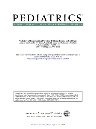 Predictors of Breastfeeding Duration: Evidence From a Cohort Study
     Jane A. Scott, Colin W. Binns, Wendy H. Oddy and Kathleen I. Graham
                          Pediatrics 2006;117;e646-e655
                          DOI: 10.1542/peds.2005-1991



The online version of this article, along with updated information and services, is
                       located on the World Wide Web at:
             http://www.pediatrics.org/cgi/content/full/117/4/e646




PEDIATRICS is the official journal of the American Academy of Pediatrics. A monthly
publication, it has been published continuously since 1948. PEDIATRICS is owned, published,
and trademarked by the American Academy of Pediatrics, 141 Northwest Point Boulevard, Elk
Grove Village, Illinois, 60007. Copyright © 2006 by the American Academy of Pediatrics. All
rights reserved. Print ISSN: 0031-4005. Online ISSN: 1098-4275.




                      Downloaded from www.pediatrics.org by on June 2, 2009
 