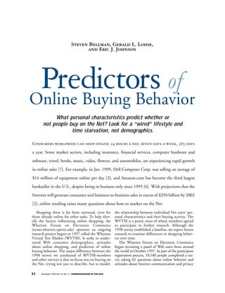 Steven Bellman, Gerald L. Lohse, 
and Eric J. Johnson 
Predictors of 
Online Buying Behavior 
What personal characteristics predict whether or 
not people buy on the Net? Look for a “wired” lifestyle and 
time starvation, not demographics. 
Consumers worldwide can shop online 24 hours a day, seven days a week, 365 days 
a year. Some market sectors, including insurance, financial services, computer hardware and 
software, travel, books, music, video, flowers, and automobiles, are experiencing rapid growth 
in online sales [7]. For example, in Jan. 1999, Dell Computer Corp. was selling an average of 
$14 million of equipment online per day [3], and Amazon.com has become the third largest 
bookseller in the U.S., despite being in business only since 1995 [6]. With projections that the 
Internet will generate consumer and business-to-business sales in excess of $294 billion by 2002 
[2], online retailing raises many questions about how to market on the Net. 
Shopping there is far from universal, even for 
those already online for other tasks. To help iden-tify 
the factors influencing online shopping, the 
Wharton Forum on Electronic Commerce 
(ecom.wharton.upenn.edu) sponsors an ongoing 
research project begun in 1997 called the Wharton 
Virtual Test Market (WVTM). It seeks to under-stand 
Web consumer demographics, attitudes 
about online shopping, and predictors of online 
buying behavior. The major difference between the 
1998 survey we conducted of WVTM members 
and other surveys is that its focus was on buying on 
the Net, trying not just to describe, but to model, 
32 December 1999/Vol. 42, No. 12 COMMUNICATIONS OF THE ACM 
the relationship between individual Net users’ per-sonal 
characteristics and their buying activity. The 
WVTM is a panel, most of whose members agreed 
to participate in further research. Although the 
1998 survey established a baseline, we expect future 
research to examine differences in shopping behav-ior 
over time. 
The Wharton Forum on Electronic Commerce 
began recruiting a panel of Web users from around 
the world in October 1997. As part of the participant 
registration process, 10,180 people completed a sur-vey 
asking 62 questions about online behavior and 
attitudes about Internet communication and privacy 
 