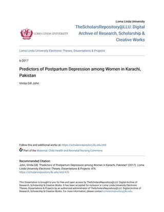 Loma Linda University
Loma Linda University
TheScholarsRepository@LLU: Digital
TheScholarsRepository@LLU: Digital
Archive of Research, Scholarship &
Archive of Research, Scholarship &
Creative Works
Creative Works
Loma Linda University Electronic Theses, Dissertations & Projects
6-2017
Predictors of Postpartum Depression among Women in Karachi,
Predictors of Postpartum Depression among Women in Karachi,
Pakistan
Pakistan
Vimla Gill John
Follow this and additional works at: https://scholarsrepository.llu.edu/etd
Part of the Maternal, Child Health and Neonatal Nursing Commons
Recommended Citation
Recommended Citation
John, Vimla Gill, "Predictors of Postpartum Depression among Women in Karachi, Pakistan" (2017). Loma
Linda University Electronic Theses, Dissertations & Projects. 476.
https://scholarsrepository.llu.edu/etd/476
This Dissertation is brought to you for free and open access by TheScholarsRepository@LLU: Digital Archive of
Research, Scholarship & Creative Works. It has been accepted for inclusion in Loma Linda University Electronic
Theses, Dissertations & Projects by an authorized administrator of TheScholarsRepository@LLU: Digital Archive of
Research, Scholarship & Creative Works. For more information, please contact scholarsrepository@llu.edu.
 