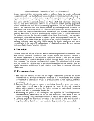 International Journal of Education (IJE), Vol. 3, No. 3, September 2015
20
abstract pedagogical ideas into complex realities as well as a factor that sustains professional
engagement in such a way that high quality professional development is maximized. Responses to
research question two also indicate that the respondents agree that cooperation, good working
relationship, closeness, and cordiality among teachers could enhance on the job effectiveness.
This agrees with the assertion of Anderson and Ward (2005) that collaborative relationship
provides more direct instructional activities and differentiated content planning, preparation,
reduced student teacher ratio, professional learning opportunities, and less disciplinary cases for
referrals. This shows that when there is strong relational process among teachers, individuals can
benefit from such relationship and as well improve in their professional practice. The result in
table 3 showsclear evidence that when teachers’ are motivated, their level of efficiency on the job
improves. The actions of others act as stimulus that stimulates others to effective performance.
The study also revealed that the motivation of teachers affects high productivity and also exerts
high influence on the academic outcome of students. Hence, schools that expect productivity and
good students’ performance should take cognizance of the outcome of this study, in the area of
teacher’s motivation. Audu and Oliha (2008) asserted that teacher morale can serve as an
essential factor in the successful implementation of educational programs. To them, teachers’
motivation affects students’ academic outcome.
9. Conclusion:
Teachers’ interaction process serves as a positive correlate to professional effectiveness. Hence
their constant interaction, cooperation, and closeness remain vital relational correlate to
maximizing effectiveness in the profession. Motivation remains a vital tool for teacher
effectiveness which in turn affects students’ academic outcome. Teacher can derive motivation
from each other if the relational variables are held constant. The insignificant level of variance
from the respondents’ responses may be attributed to other environmental variables. One fact
remains that teacher collaboration as well remain a strong factor for achieving professional
effectiveness.
10. Recommendations:
1. The study has revealed so much on the impact of relational correlates on teacher
collaboration and teacher effectiveness therefore it is recommended that teachers
should initiate at all levels the process of coming together to plan, organize, and share
experiences.
2. Teachers should also devise means of motivating themselves even when none is
coming from external sources by encouraging each other in times of challenges,
joining their experiences together in finding solution to professional challenges,
helping each other to improve on the practice.
3. Relationship has proved to be a strong and vital ingredient for facilitating teachers’
collaboration and effectiveness on the job and profession. Hence there is need for
teacher to develop strong relational framework in other to benefit from one another.
4. Generally, employers should take advantage of the outcome of this study in other to
help them achieve their objective and maximize the potentials of the teachers fully.
 