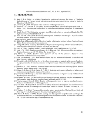 International Journal of Education (IJE), Vol. 3, No. 3, September 2015
21
11. REFERENCES:
[1] Audu, Y. L. & Oliha, J. A. (2008). Counseling for transparent leadership: The impact of Principal’s
leadership style on Teachers morale and students academic achievement. African Journal of studies in
Education, 4 (1), 148-164.
[2] Armstrong, K. (2009). The path to better health and wellbeing in education.
[3] Anderson, T. C. & Ward, N. M> (2005). A co teaching handbook for workshop participants. In B. A.
Smith, (2007). Increasing the comfort level of teachers toward inclusion through use of school focus
groups.
[4] Bartell, C.A. (1990). Outstanding secondary school Principals reflect on International Leadership. The
high school Journal 72, 118-128. In V. L.
[5] Audu, and J.A. Oliha (2008). Counseling for transparent leadership: The Principal’s style on teachers
moral and students’ academic achievement.
African Journal of studies in Education.
[6] Gable, R.A. & Manning L. (2009). The role of teacher collaboration in school reform. America: Questa
Media. Retrieved from http://www.questa.com.
[7] Gbenga, O. (2010). Increasing the viability of Nigerian economy through effective teacher education.
African Journal of historical sciences in education, 6(1), 192-207.
[8] Kings, S. (2000). Principals influence culture of inclusion. High school imagazine, 7(7) 45-46.
[9] Little J. W. (1990). Teachers as colleagues. In A. Liberman (Ed). Schools as collaborative cultures:
Creating future now, pp.165-193. Bristle: The farmer Press
[10] Moore, w. (2005). Teachers stress pressures of life of the chalkface. Retrieved from
http://www.teacherstress.co.uk/index.shtml.
[11] New Teacher Center (2007). New Teachers support pays off: A return on investment for educators and
kids. University of California.
[12] Nwachukwu, C. I. (2011). Overview of the effects of motivation on academic achievement of students.
A paper presented at the national conference of Nigerian Society of Educational Psychologist, Makurdi
2011.
[13] Okoro, F. I. (2008). Strategies for enhancing teacher effectiveness in the university system. African
Journal of studies in Education, 4 (1), 173-189.
[14] Onete, O. U. Udey, F. U. & Ogbor, B. P. (2011). Academic performance: A function of achievement
motivation among education students of CrossRiver
[15] university of Technology. A presented at the National conference of Nigerian Society for Educational
Psychologists in Makudi 2011.
[16] Raganee, N. (2008). Teacher collaboration strategies to overcome barriers to effective collaboration in
the foundation phase. Retrieved from http://www.hdl.hnadle.net/10210/1289.
[17] Teacher support Network (2005). Teacher wellbeing positive steps to improve school performance.
Retrieved from http://www.worklifesupport.com.
[18] Van Driel, J. H. Beijaard, D, & Verloop, N. (2001). Professional development and reform in science
education: The role of teachers practical knowledge. Journal of Research in Science Teaching, 38, 137-
158.
[19] Wallace, C. S. (2006). Teacher collaboration for science activity design. The free library. Retrieved
from http://www.thefreelibrary.com. Academic Exchange Quarterly.
[20] Wilson & Berne, J. (1999). Teacher learning and the acquisition of professional knowledge: An
examination of research on contemporary professional development. Review of research in Education,
24. 173-209. Retrieve from hpp://www.newhorizons.org.
 