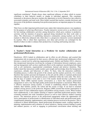 International Journal of Education (IJE), Vol. 3, No. 3, September 2015
12
significant contribution”. People always share significant influence of others which in essence
contributes to their behavior models or change in individual approach. This constitutes
immensely to the process that gives teachers the opportunity to involve themselves into collective
assessment strategies and team work. Horn further asserted that teachers consider disclosure and
discussion of the problems emanating from professional practice an important purpose for coming
together.
Their focus on other important professional issues makes their interaction process very mandatory
for the purpose of achieving effectiveness. Teacher interactive session serves as an effective tool
for fast tracking collaborative activities among themselves which gives credence to productive
activities with the intention of proactive approach being introduced into their work order or
ethics. The effectiveness of establishing interactive communities among teachers can be fast
tracked or effectively enhanced only when there is a progressive interactive session maintained
by teachers. This is where their experiences, new ideas and activities are exchanged for the
benefit of others in order to enhance their productivity or teaching and learning outcomes.
Literature Review:
1. Teacher’s Social Interaction as a Predictor for teacher collaboration and
professional effectiveness.
Onyekwere, (2013) looked at collaboration and its effect on job efficiency and asserted that
organizations rely on teamwork for their success, efficient inter- professional collaborative effort
becomes a crucial tool for achieving organizational goals. Orebiyi and Orebiyi (2011), observes
that interpersonal interactions involving the exchange of information between employees, peers
and top management staff can have significant effects on the employees' psychological job output
such as job satisfaction, organizational commitment, burnout and turnover intentions. They
further stated that interactions enable teachers gain insight and knowledge about the background,
experiences, attitudes and behaviours of others. To them, when the interaction establishes
friendship process, it affects the growth of the schools and the teachers positively. It is evident
therefore that teachers personal development on the job and the ability to maintain professional
effectiveness depends on the interaction process established within the work order. This shows
that the days of isolative work order is over if the teacher should develop a productive work
behavior. Horn (2006) reported teacher conversation as a factor that sustains professional
engagement in such a way that high quality professional development is maximized. When there
is effective interaction among teachers, it extends to establishing effective relationship with
students, their families, parents, the school and the society at large. It can lead to sustained
problem solving process in the profession. Raganee (2008) asserted that teacher participation in
whole school or team collaboration inquiry and problem solving remains a norm. When teachers
learn collaboratively, it also implies learning to improve individual professional practice which
eventually translates into wide consultative process as well as more effective student’s learning
process. The interaction process in the professional engagement widens the opportunities for
active participation of professionals in identification of individual needs and professional needs,
complementary planning, implementation, and evaluation process involved in the practice. This is
evidenced in shared identification, shared professional development needs, working together in
planning, implementation and evaluation of school initiatives, sharing research findings to guide
and enhance practice, as well as engaging in professional conversation about teaching and
 