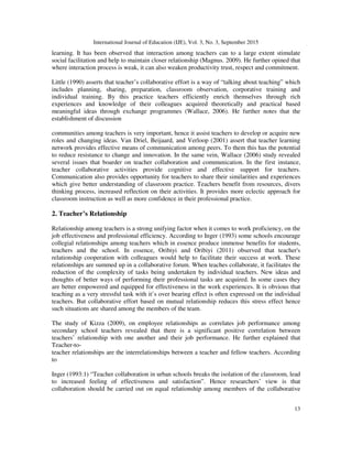 International Journal of Education (IJE), Vol. 3, No. 3, September 2015
13
learning. It has been observed that interaction among teachers can to a large extent stimulate
social facilitation and help to maintain closer relationship (Magnus. 2009). He further opined that
where interaction process is weak, it can also weaken productivity trust, respect and commitment.
Little (1990) asserts that teacher’s collaborative effort is a way of “talking about teaching” which
includes planning, sharing, preparation, classroom observation, corporative training and
individual training. By this practice teachers efficiently enrich themselves through rich
experiences and knowledge of their colleagues acquired theoretically and practical based
meaningful ideas through exchange programmes (Wallace, 2006). He further notes that the
establishment of discussion
communities among teachers is very important, hence it assist teachers to develop or acquire new
roles and changing ideas. Van Driel, Beijaard, and Verloop (2001) assert that teacher learning
network provides effective means of communication among peers. To them this has the potential
to reduce resistance to change and innovation. In the same vein, Wallace (2006) study revealed
several issues that boarder on teacher collaboration and communication. In the first instance,
teacher collaborative activities provide cognitive and effective support for teachers.
Communication also provides opportunity for teachers to share their similarities and experiences
which give better understanding of classroom practice. Teachers benefit from resources, divers
thinking process, increased reflection on their activities. It provides more eclectic approach for
classroom instruction as well as more confidence in their professional practice.
2. Teacher’s Relationship
Relationship among teachers is a strong unifying factor when it comes to work proficiency, on the
job effectiveness and professional efficiency. According to Inger (1993) some schools encourage
collegial relationships among teachers which in essence produce immense benefits for students,
teachers and the school. In essence, Oribiyi and Oribiyi (2011) observed that teacher's
relationship cooperation with colleagues would help to facilitate their success at work. These
relationships are summed up in a collaborative forum. When teaches collaborate, it facilitates the
reduction of the complexity of tasks being undertaken by individual teachers. New ideas and
thoughts of better ways of performing their professional tasks are acquired. In some cases they
are better empowered and equipped for effectiveness in the work experiences. It is obvious that
teaching as a very stressful task with it’s over bearing effect is often expressed on the individual
teachers. But collaborative effort based on mutual relationship reduces this stress effect hence
such situations are shared among the members of the team.
The study of Kizza (2009), on employee relationships as correlates job performance among
secondary school teachers revealed that there is a significant positive correlation between
teachers’ relationship with one another and their job performance. He further explained that
Teacher-to-
teacher relationships are the interrelationships between a teacher and fellow teachers. According
to
Inger (1993:1) “Teacher collaboration in urban schools breaks the isolation of the classroom, lead
to increased feeling of effectiveness and satisfaction”. Hence researchers’ view is that
collaboration should be carried out on equal relationship among members of the collaborative
 