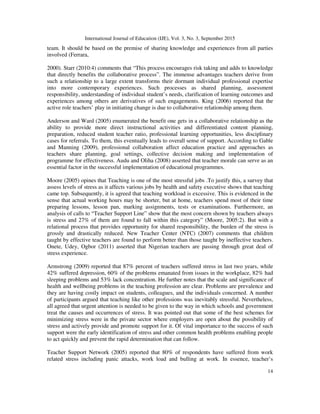 International Journal of Education (IJE), Vol. 3, No. 3, September 2015
14
team. It should be based on the premise of sharing knowledge and experiences from all parties
involved (Ferrara,
2000). Starr (2010:4) comments that “This process encourages risk taking and adds to knowledge
that directly benefits the collaborative process”. The immense advantages teachers derive from
such a relationship to a large extent transforms their dormant individual professional expertise
into more contemporary experiences. Such processes as shared planning, assessment
responsibility, understanding of individual student’s needs, clarification of learning outcomes and
experiences among others are derivatives of such engagements. King (2006) reported that the
active role teachers’ play in initiating change is due to collaborative relationship among them.
Anderson and Ward (2005) enumerated the benefit one gets in a collaborative relationship as the
ability to provide more direct instructional activities and differentiated content planning,
preparation, reduced student teacher ratio, professional learning opportunities, less disciplinary
cases for referrals. To them, this eventually leads to overall sense of support. According to Gable
and Manning (2009), professional collaboration affect education practice and approaches as
teachers share planning, goal settings, collective decision making and implementation of
programme for effectiveness. Audu and Oliha (2008) asserted that teacher morale can serve as an
essential factor in the successful implementation of educational programmes.
Moore (2005) opines that Teaching is one of the most stressful jobs .To justify this, a survey that
assess levels of stress as it affects various jobs by health and safety executive shows that teaching
came top. Subsequently, it is agreed that teaching workload is excessive. This is evidenced in the
sense that actual working hours may be shorter, but at home, teachers spend most of their time
preparing lessons, lesson pan, marking assignments, tests or examinations. Furthermore, an
analysis of calls to “Teacher Support Line” show that the most concern shown by teachers always
is stress and 27% of them are found to fall within this category” (Moore, 2005:2). But with a
relational process that provides opportunity for shared responsibility, the burden of the stress is
grossly and drastically reduced. New Teacher Center (NTC) (2007) comments that children
taught by effective teachers are found to perform better than those taught by ineffective teachers.
Onete, Udey, Ogbor (2011) asserted that Nigerian teachers are passing through great deal of
stress experience.
Armstrong (2009) reported that 87% percent of teachers suffered stress in last two years, while
42% suffered depression, 60% of the problems emanated from issues in the workplace, 82% had
sleeping problems and 53% lack concentration. He further notes that the scale and significance of
health and wellbeing problems in the teaching profession are clear. Problems are prevalence and
they are having costly impact on students, colleagues, and the individuals concerned. A number
of participants argued that teaching like other professions was inevitably stressful. Nevertheless,
all agreed that urgent attention is needed to be given to the way in which schools and government
treat the causes and occurrences of stress. It was pointed out that some of the best schemes for
minimizing stress were in the private sector where employers are open about the possibility of
stress and actively provide and promote support for it. Of vital importance to the success of such
support were the early identification of stress and other common health problems enabling people
to act quickly and prevent the rapid determination that can follow.
Teacher Support Network (2005) reported that 80% of respondents have suffered from work
related stress including panic attacks, work load and bulling at work. In essence, teacher’s
 
