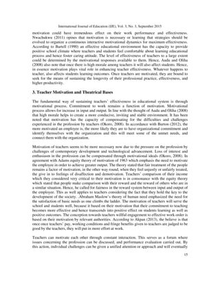 International Journal of Education (IJE), Vol. 3, No. 3, September 2015
15
motivation could have tremendous effect on their work performance and effectiveness.
Nwachukwu (2011) opines that motivation is necessary or learning that strategies should be
evolved to organize a continuous interactive motivational dynamics for maximum effectiveness.
According to Bartell (1990) an effective educational environment has the capacity to provide
positive school climate where teachers and students feel comfortable about learning educational
process and hence foster caring attitude. The level of effectiveness of teachers to a large extent
could be determined by the motivational responses available to them. Hence, Audu and Oliha
(2008) also note that once there is high morale among teachers it will also affect students. Hence,
in essence motivation plays vital role in enhancing teacher effectiveness. Whatever happens to
teacher, also affects students learning outcomes. Once teachers are motivated, they are bound to
seek for the means of sustaining the longevity of their professional practice, effectiveness, and
higher productivity.
3. Teacher Motivation and Theatrical Bases
The fundamental way of sustaining teachers’ effectiveness in educational system is through
motivational process. Commitment to work remains a function of motivation. Motivational
process allows for increase in input and output. In line with the thought of Audu and Oliha (2008)
that high morale helps to create a more conducive, inviting and stable environment. It has been
noted that motivation has the capacity of compensating for the difficulties and challenges
experienced in the profession by teachers (Okoro, 2008). In accordance with Burton (2012), the
more motivated an employee is, the more likely they are to have organizational commitment and
identify themselves with the organization and this will meet some of the unmet needs, and
connect them with the organization.
Motivation of teachers seems to be more necessary now due to the pressure on the profession by
challenges of contemporary development and technological advancement. Loss of interest and
enthusiasm in the profession can be compensated through motivational ideals (Okoro, 2008). In
agreement with Adams equity theory of motivation of 1963 which emphasis the need to motivate
the employee in order to achieve greater output. The theory stated that fair treatment of the people
remains a factor of motivation, in the other way round, when they feel unjustly or unfairly treated,
the give in to feelings of disaffection and demotivation. Teachers’ comparison of their income
which they considered very critical to their motivation is in consonance with the equity theory
which stated that people make comparison with their reward and the reward of others who are in
a similar situation. Hence, he called for fairness in the reward system between input and output of
the employee. This as well applies to teachers considering the fact that they hold the key to the
development of the society. .Abraham Maslow’s theory of human need emphasized the need for
the satisfaction of basic needs as one climbs the ladder. The motivation of teachers will serve the
school and students well, because it based on their motivation that their commitment to teaching
becomes more effective and hence transcends into positive effect on students learning as well as
positive outcomes. The conception towards teachers willful engagement to effective work order is
based on their motivation by relevant authorities. According to Akpan (2013), the believe is that
once once teachers’ pay, working conditions and fringe benefits given to teachers are judged to be
good by the teachers, they will put in more effort at work.
Teachers can motivate each other through constant interaction. This serves as a forum where
issues concerning the profession can be discussed, and performance evaluation carried out. By
this action, individual challenges can be given a unified attention or approach and will eventually
 