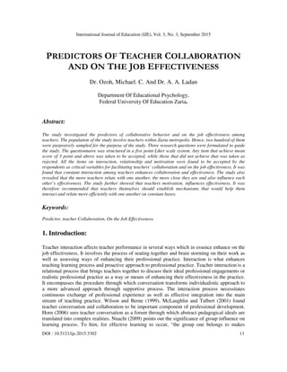 International Journal of Education (IJE), Vol. 3, No. 3, September 2015
DOI : 10.5121/ije.2015.3302 11
PREDICTORS OF TEACHER COLLABORATION
AND ON THE JOB EFFECTIVENESS
Dr. Ozoh, Michael. C. And Dr. A. A. Ladan
Department Of Educational Psychology,
Federal University Of Education Zaria.
Abstract:
The study investigated the predictors of collaborative behavior and on the job effectiveness among
teachers. The population of the study involve teachers within Zaria metropolis. Hence, two hundred of them
were purposively sampled for the purpose of the study. Three research questions were formulated to guide
the study. The questionnaire was structured in a five point Liker scale system. Any item that achieve mean
score of 3 point and above was taken to be accepted, while those that did not achieve that was taken as
rejected. All the items on interaction, relationship and motivation were found to be accepted by the
respondents as critical variables for facilitating teachers’ collaboration and on the job effectiveness. It was
found that constant interaction among teachers enhances collaboration and effectiveness. The study also
revealed that the more teachers relate with one another, the more close they are and also influence each
other’s effectiveness. The study further showed that teachers motivation, influences effectiveness. It was
therefore recommended that teachers themselves should establish mechanisms that would help them
interact and relate more efficiently with one another on constant bases.
Keywords:
Predictor, teacher Collaboration, On the Job Effectiveness.
1. Introduction:
Teacher interaction affects teacher performance in several ways which in essence enhance on the
job effectiveness. It involves the process of seating together and brain storming on their work as
well as assessing ways of enhancing their professional practice. Interaction is what enhances
teaching learning process and proactive approach to professional practice. Teacher interaction is a
relational process that brings teachers together to discuss their ideal professional engagements or
realistic professional practice as a way or means of enhancing their effectiveness in the practice.
It encompasses the procedure through which conversation transforms individualistic approach to
a more advanced approach through supportive process. The interaction process necessitates
continuous exchange of professional experience as well as effective integration into the main
stream of teaching practice. Wilson and Berne (1999), McLaughlin and Talbert (2001) found
teacher conversation and collaboration to be important component of professional development.
Horn (2006) sees teacher conversation as a forum through which abstract pedagogical ideals are
translated into complex realities. Nnachi (2009) points out the significance of group influence on
learning process. To him, for effective learning to occur, “the group one belongs to makes
 