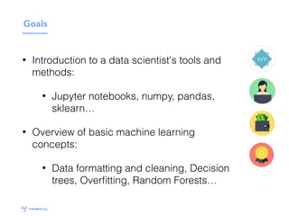 Goals
• Introduction to a data scientist's tools and
methods:
• Jupyter notebooks, numpy, pandas,
sklearn…
• Overview of basic machine learning
concepts:
• Data formatting and cleaning, Decision
trees, Overﬁtting, Random Forests…
 