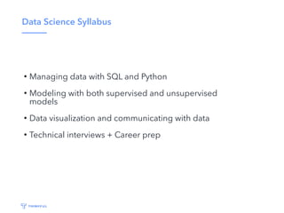 Data Science Syllabus
• Managing data with SQL and Python
• Modeling with both supervised and unsupervised
models
• Data visualization and communicating with data
• Technical interviews + Career prep
 