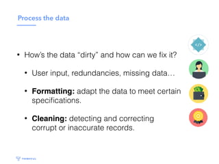 Process the data
• How’s the data “dirty” and how can we ﬁx it?
• User input, redundancies, missing data…
• Formatting: adapt the data to meet certain
speciﬁcations.
• Cleaning: detecting and correcting
corrupt or inaccurate records.
 