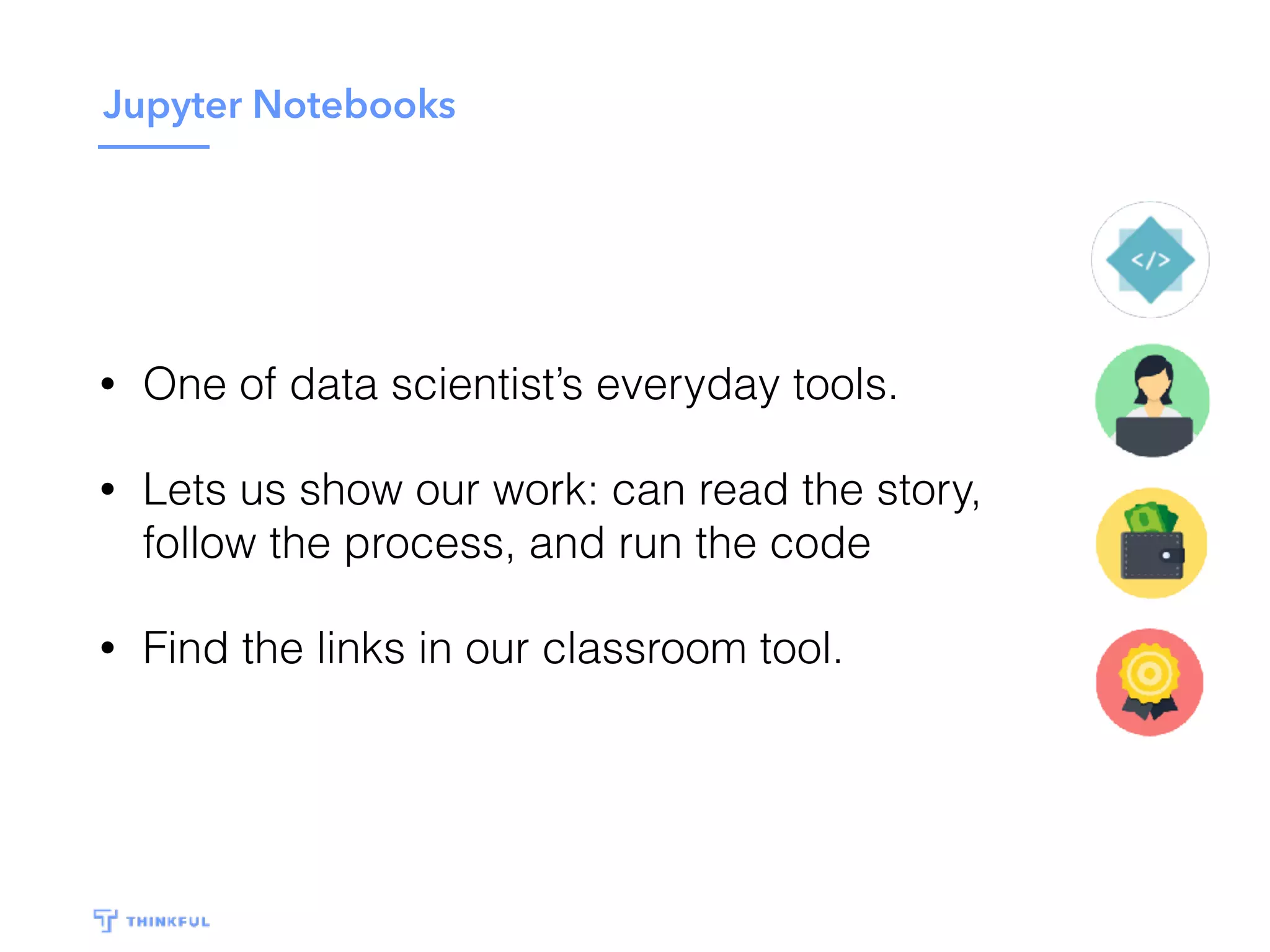 Jupyter Notebooks
• One of data scientist’s everyday tools.
• Lets us show our work: can read the story,
follow the process, and run the code
• Find the links in our classroom tool.
 