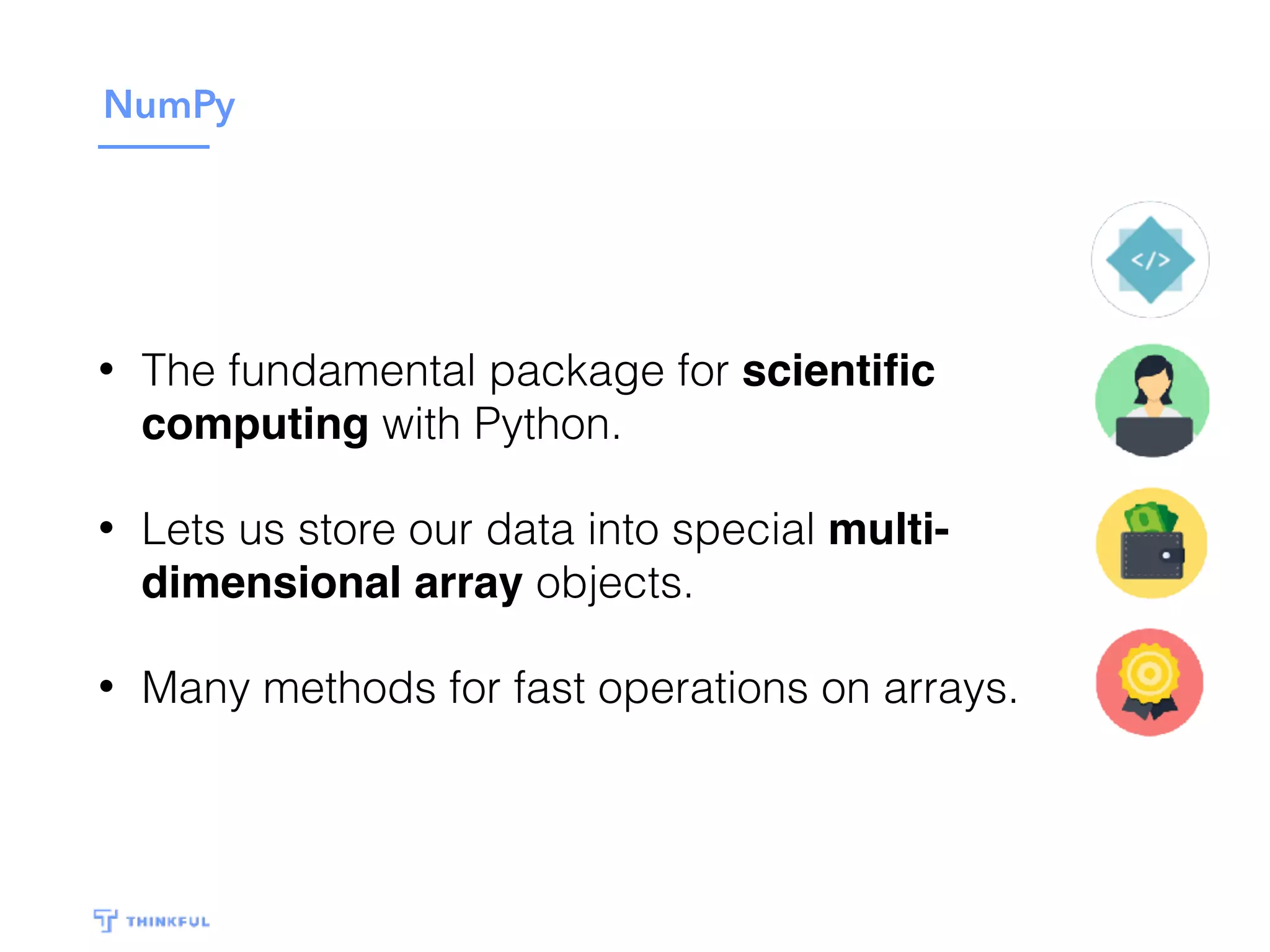 NumPy
• The fundamental package for scientiﬁc
computing with Python.
• Lets us store our data into special multi-
dimensional array objects.
• Many methods for fast operations on arrays.
 