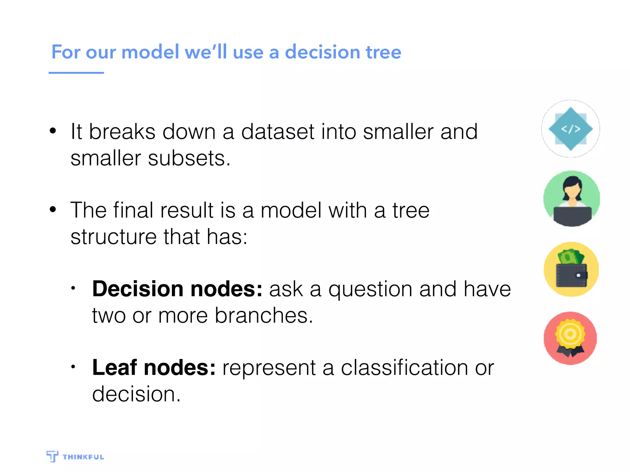 For our model we’ll use a decision tree
• It breaks down a dataset into smaller and
smaller subsets.
• The ﬁnal result is a model with a tree
structure that has:
• Decision nodes: ask a question and have
two or more branches.
• Leaf nodes: represent a classiﬁcation or
decision.
 