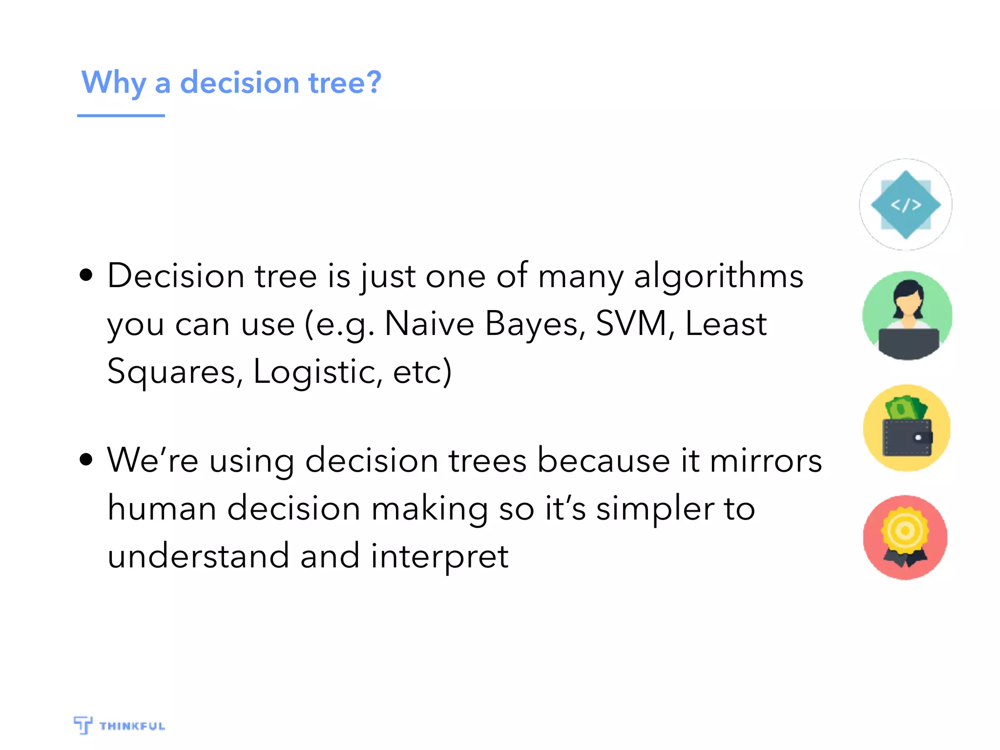 Why a decision tree?
• Decision tree is just one of many algorithms
you can use (e.g. Naive Bayes, SVM, Least
Squares, Logistic, etc)
• We’re using decision trees because it mirrors
human decision making so it’s simpler to
understand and interpret
 