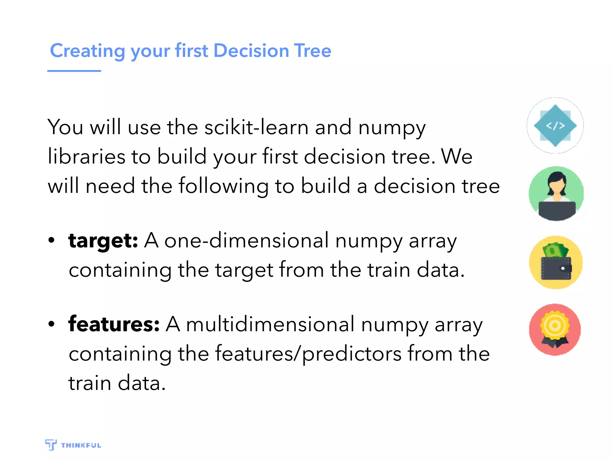 Creating your ﬁrst Decision Tree
You will use the scikit-learn and numpy
libraries to build your ﬁrst decision tree. We
will need the following to build a decision tree
• target: A one-dimensional numpy array
containing the target from the train data.
• features: A multidimensional numpy array
containing the features/predictors from the
train data.
 