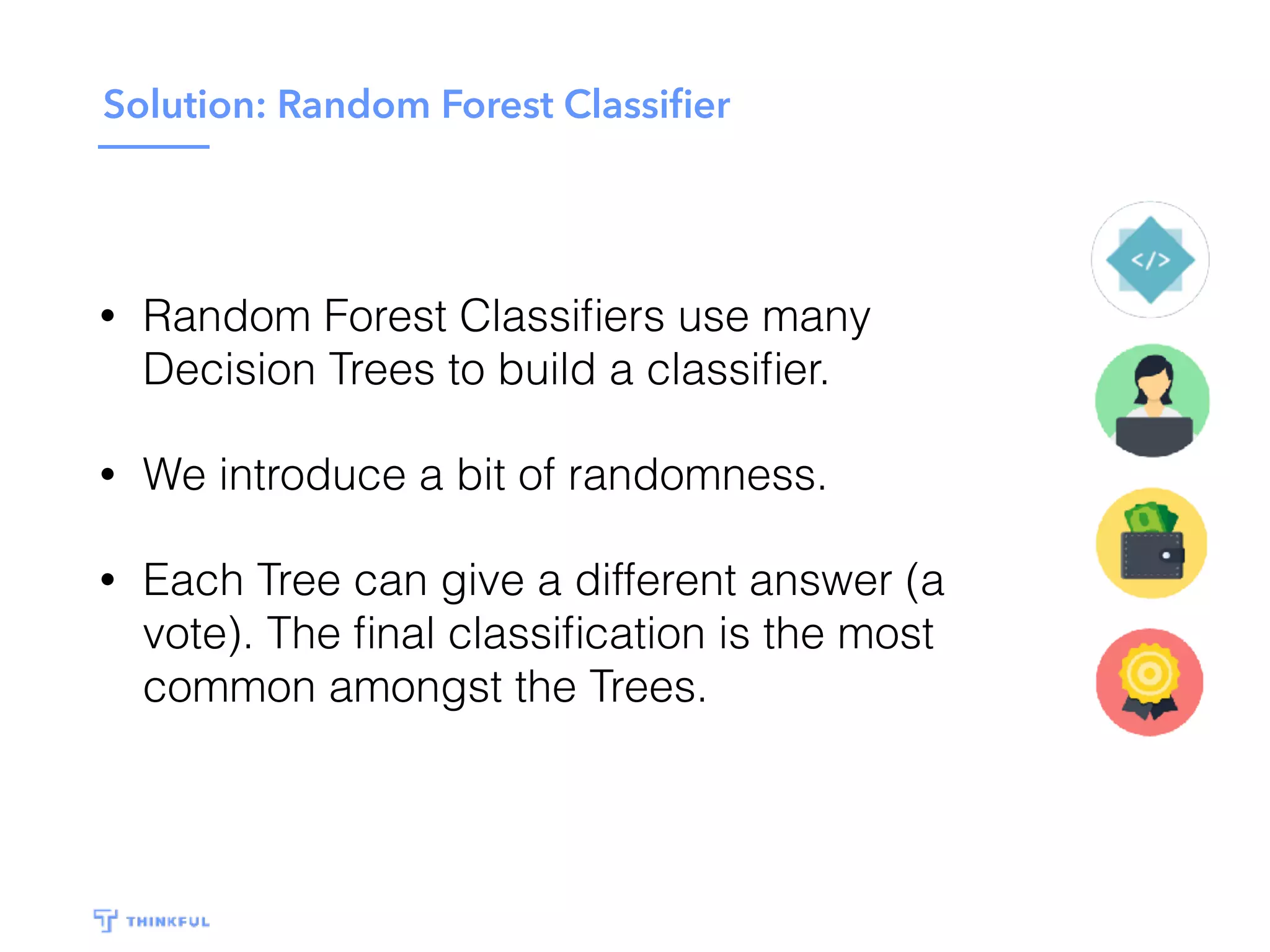 Solution: Random Forest Classiﬁer
• Random Forest Classiﬁers use many
Decision Trees to build a classiﬁer.
• We introduce a bit of randomness.
• Each Tree can give a different answer (a
vote). The ﬁnal classiﬁcation is the most
common amongst the Trees.
 