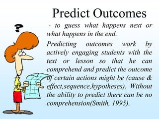 Predict Outcomes
 - to guess what happens next or
what happens in the end.
Predicting outcomes work by
actively engaging students with the
text or lesson so that he can
comprehend and predict the outcome
of certain actions might be (cause &
effect,sequence,hypotheses). Without
the ability to predict there can be no
comprehension(Smith, 1995).
 