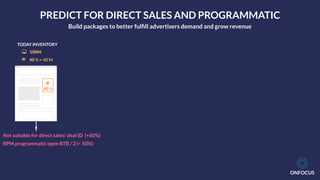 ONFOCUS
!
40 %
TODAY INVENTORY
! 40 % = 40 M
" 100M
Not suitable for direct sales/ deal ID (+60%)
RPM programmatic open RTB / 2 (< 50%)
PREDICT FOR DIRECT SALES AND PROGRAMMATIC
Build packages to better fulﬁll advertisers demand and grow revenue
 