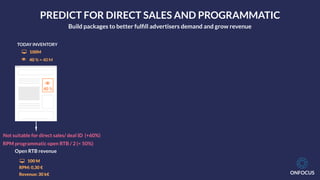 ONFOCUS
!
40 %
TODAY INVENTORY
! 40 % = 40 M
" 100M
Open RTB revenue
" 100 M
RPM: 0,30 €
Revenue: 30 k€
Not suitable for direct sales/ deal ID (+60%)
RPM programmatic open RTB / 2 (< 50%)
PREDICT FOR DIRECT SALES AND PROGRAMMATIC
Build packages to better fulﬁll advertisers demand and grow revenue
 