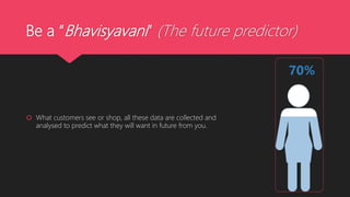 Be a “Bhavisyavani” (The future predictor)
 What customers see or shop, all these data are collected and
analysed to predict what they will want in future from you.
 