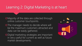 Learning 2: Digital Marketing is at heart
Majority of the data are collected through
online customer touchpoints.
The manager needs to decide where will
be the maximum customers attracted and
data can be easily gathered.
Digital marketing strategies are important
in very useful for current as well as future
market developments.
 