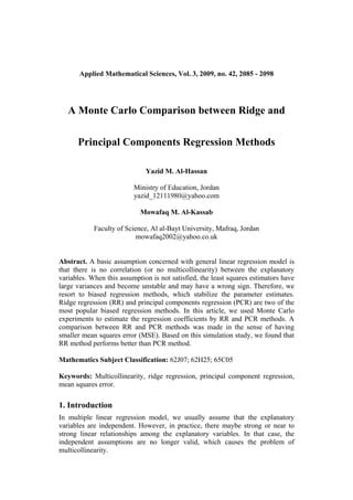 Applied Mathematical Sciences, Vol. 3, 2009, no. 42, 2085 - 2098




   A Monte Carlo Comparison between Ridge and

      Principal Components Regression Methods

                              Yazid M. Al-Hassan

                          Ministry of Education, Jordan
                          yazid_12111980@yahoo.com

                            Mowafaq M. Al-Kassab

            Faculty of Science, Al al-Bayt University, Mafraq, Jordan
                           mowafaq2002@yahoo.co.uk


Abstract. A basic assumption concerned with general linear regression model is
that there is no correlation (or no multicollinearity) between the explanatory
variables. When this assumption is not satisfied, the least squares estimators have
large variances and become unstable and may have a wrong sign. Therefore, we
resort to biased regression methods, which stabilize the parameter estimates.
Ridge regression (RR) and principal components regression (PCR) are two of the
most popular biased regression methods. In this article, we used Monte Carlo
experiments to estimate the regression coefficients by RR and PCR methods. A
comparison between RR and PCR methods was made in the sense of having
smaller mean squares error (MSE). Based on this simulation study, we found that
RR method performs better than PCR method.

Mathematics Subject Classification: 62J07; 62H25; 65C05

Keywords: Multicollinearity, ridge regression, principal component regression,
mean squares error.

1. Introduction
In multiple linear regression model, we usually assume that the explanatory
variables are independent. However, in practice, there maybe strong or near to
strong linear relationships among the explanatory variables. In that case, the
independent assumptions are no longer valid, which causes the problem of
multicollinearity.
 
