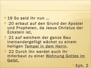 19 So seid ihr nun … 20 erbaut auf den Grund der Apostel und Propheten, da Jesus Christus der Eckstein ist, 21 auf welchem der ganze Bau ineinandergefügt wächst zu einem heiligen  Tempel in dem Herrn . 22 Durch ihn werdet auch ihr miterbaut zu einer  Wohnung Gottes im Geist. Eph. 2 