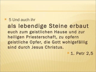 5 Und auch ihr  als lebendige Steine erbaut  euch zum geistlichen Hause und zur heiligen Priesterschaft, zu opfern geistliche Opfer, die Gott wohlgefällig sind durch Jesus Christus. 1. Petr 2,5 